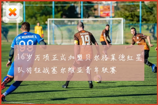 16岁万项正式加盟贝尔格莱德红星队将征战塞尔维亚青年联赛