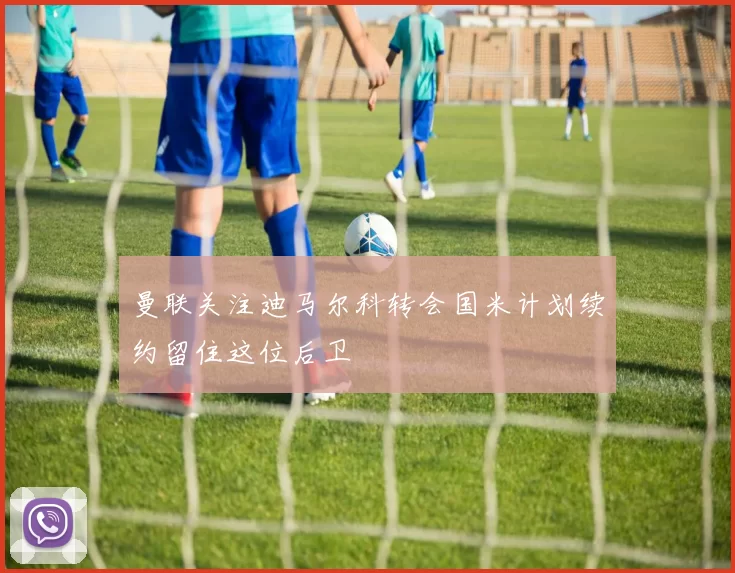 曼联关注迪马尔科转会国米计划续约留住这位后卫