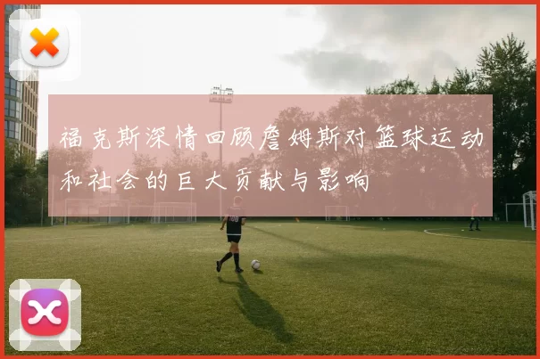 福克斯深情回顾詹姆斯对篮球运动和社会的巨大贡献与影响