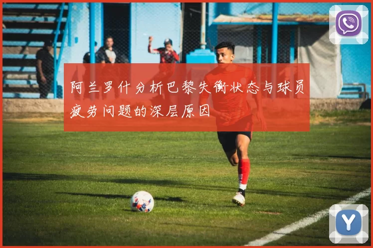 阿兰罗什分析巴黎失衡状态与球员疲劳问题的深层原因